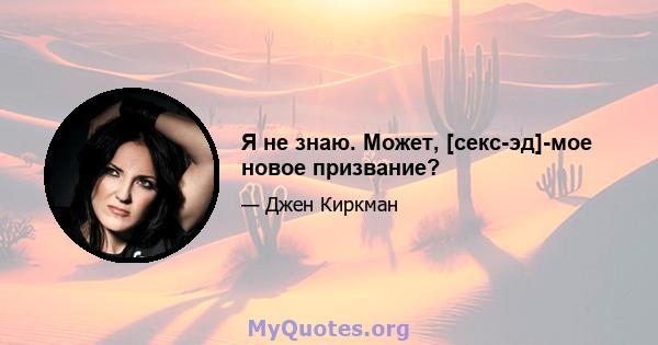 Я не знаю. Может, [секс-эд]-мое новое призвание?