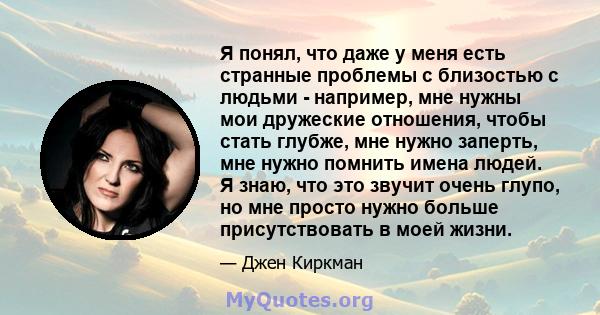 Я понял, что даже у меня есть странные проблемы с близостью с людьми - например, мне нужны мои дружеские отношения, чтобы стать глубже, мне нужно заперть, мне нужно помнить имена людей. Я знаю, что это звучит очень