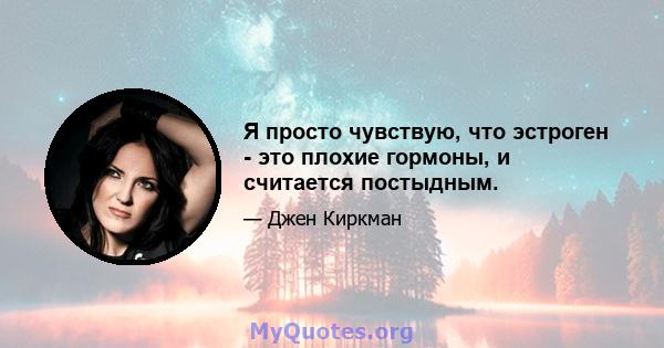 Я просто чувствую, что эстроген - это плохие гормоны, и считается постыдным.