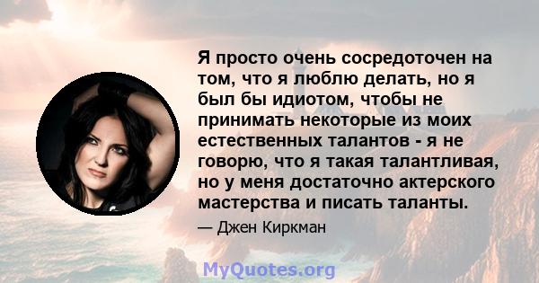 Я просто очень сосредоточен на том, что я люблю делать, но я был бы идиотом, чтобы не принимать некоторые из моих естественных талантов - я не говорю, что я такая талантливая, но у меня достаточно актерского мастерства