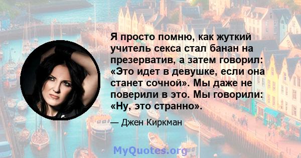 Я просто помню, как жуткий учитель секса стал банан на презерватив, а затем говорил: «Это идет в девушке, если она станет сочной». Мы даже не поверили в это. Мы говорили: «Ну, это странно».