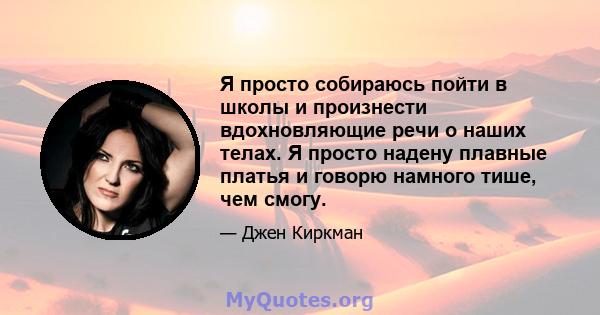 Я просто собираюсь пойти в школы и произнести вдохновляющие речи о наших телах. Я просто надену плавные платья и говорю намного тише, чем смогу.