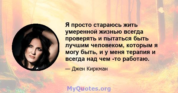 Я просто стараюсь жить умеренной жизнью всегда проверять и пытаться быть лучшим человеком, которым я могу быть, и у меня терапия и всегда над чем -то работаю.