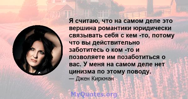 Я считаю, что на самом деле это вершина романтики юридически связывать себя с кем -то, потому что вы действительно заботитесь о ком -то и позволяете им позаботиться о вас. У меня на самом деле нет цинизма по этому