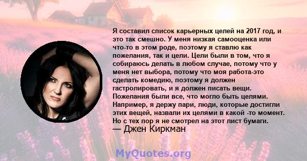 Я составил список карьерных целей на 2017 год, и это так смешно. У меня низкая самооценка или что-то в этом роде, поэтому я ставлю как пожелания, так и цели. Цели были в том, что я собираюсь делать в любом случае,