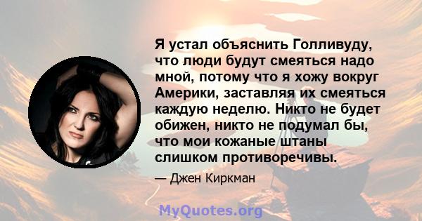 Я устал объяснить Голливуду, что люди будут смеяться надо мной, потому что я хожу вокруг Америки, заставляя их смеяться каждую неделю. Никто не будет обижен, никто не подумал бы, что мои кожаные штаны слишком