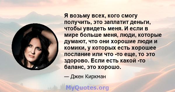 Я возьму всех, кого смогу получить, это заплатит деньги, чтобы увидеть меня. И если в мире больше меня, люди, которые думают, что они хорошие люди и комики, у которых есть хорошее послание или что -то еще, то это