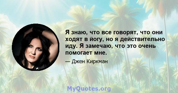 Я знаю, что все говорят, что они ходят в йогу, но я действительно иду. Я замечаю, что это очень помогает мне.