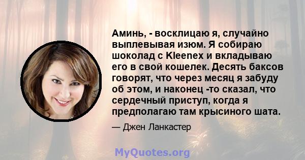 Аминь, - восклицаю я, случайно выплевывая изюм. Я собираю шоколад с Kleenex и вкладываю его в свой кошелек. Десять баксов говорят, что через месяц я забуду об этом, и наконец -то сказал, что сердечный приступ, когда я