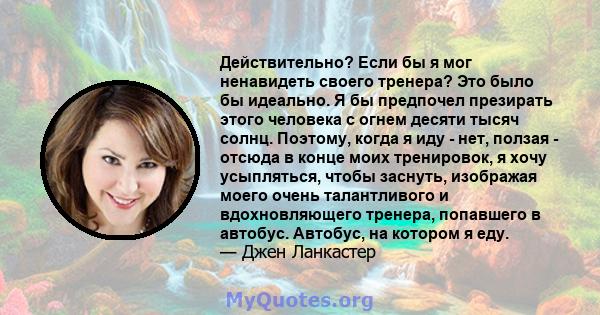 Действительно? Если бы я мог ненавидеть своего тренера? Это было бы идеально. Я бы предпочел презирать этого человека с огнем десяти тысяч солнц. Поэтому, когда я иду - нет, ползая - отсюда в конце моих тренировок, я