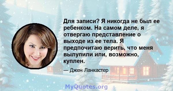 Для записи? Я никогда не был ее ребенком. На самом деле, я отвергаю представление о выходе из ее тела. Я предпочитаю верить, что меня вылупили или, возможно, куплен.