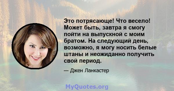 Это потрясающе! Что весело! Может быть, завтра я смогу пойти на выпускной с моим братом. На следующий день, возможно, я могу носить белые штаны и неожиданно получить свой период.