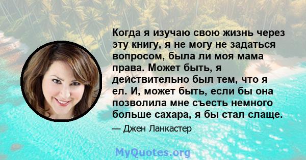 Когда я изучаю свою жизнь через эту книгу, я не могу не задаться вопросом, была ли моя мама права. Может быть, я действительно был тем, что я ел. И, может быть, если бы она позволила мне съесть немного больше сахара, я