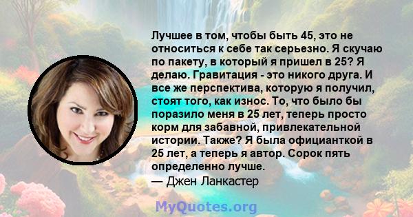 Лучшее в том, чтобы быть 45, это не относиться к себе так серьезно. Я скучаю по пакету, в который я пришел в 25? Я делаю. Гравитация - это никого друга. И все же перспектива, которую я получил, стоят того, как износ.