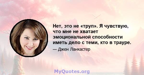 Нет, это не «труп». Я чувствую, что мне не хватает эмоциональной способности иметь дело с теми, кто в трауре.