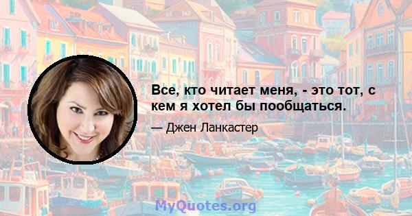 Все, кто читает меня, - это тот, с кем я хотел бы пообщаться.