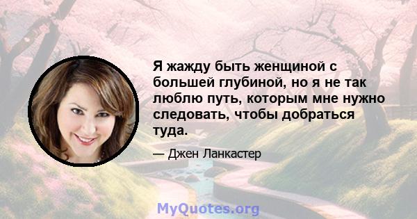 Я жажду быть женщиной с большей глубиной, но я не так люблю путь, которым мне нужно следовать, чтобы добраться туда.