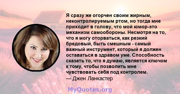 Я сразу же огорчен своим жирным, неконтролируемым ртом, но тогда мне приходит в голову, что мой юмор-это механизм самообороны. Несмотря на то, что я могу оторваться, как резкий бредовый, быть смешным - самый важный