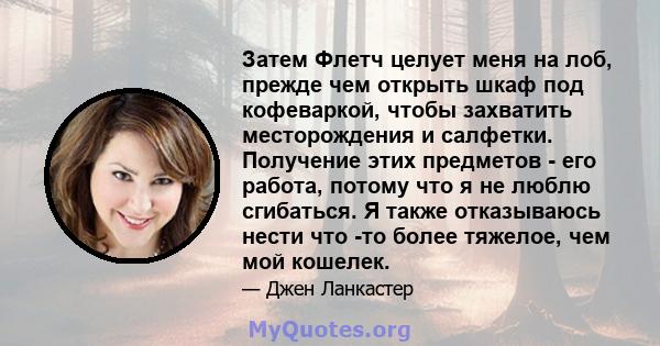 Затем Флетч целует меня на лоб, прежде чем открыть шкаф под кофеваркой, чтобы захватить месторождения и салфетки. Получение этих предметов - его работа, потому что я не люблю сгибаться. Я также отказываюсь нести что -то 