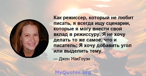 Как режиссер, который не любит писать, я всегда ищу сценарии, которые я могу внести свой вклад в режиссуру. Я не хочу делать то же самое, что и писатель; Я хочу добавить угол или выделить тему.