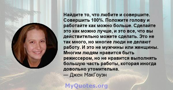 Найдите то, что любите и совершите. Совершить 100%. Положите голову и работайте как можно больше. Сделайте это как можно лучше, и это все, что вы действительно можете сделать. Это не так много, но многие люди не делают