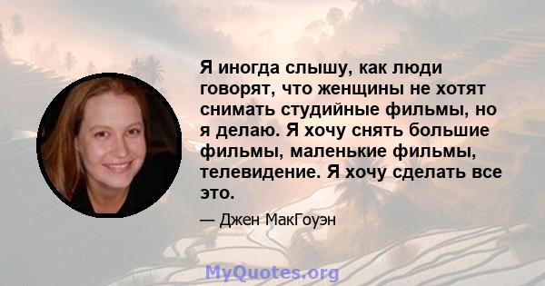 Я иногда слышу, как люди говорят, что женщины не хотят снимать студийные фильмы, но я делаю. Я хочу снять большие фильмы, маленькие фильмы, телевидение. Я хочу сделать все это.