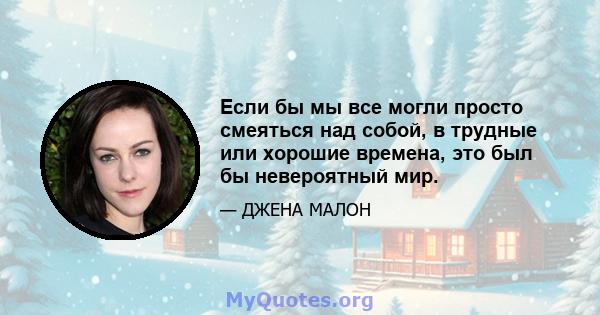 Если бы мы все могли просто смеяться над собой, в трудные или хорошие времена, это был бы невероятный мир.