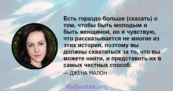 Есть гораздо больше (сказать) о том, чтобы быть молодым и быть женщиной, но я чувствую, что рассказывается не многие из этих историй, поэтому вы должны схватиться за то, что вы можете найти, и представить их в самых