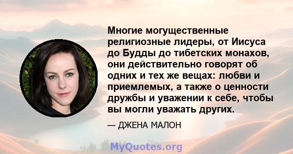 Многие могущественные религиозные лидеры, от Иисуса до Будды до тибетских монахов, они действительно говорят об одних и тех же вещах: любви и приемлемых, а также о ценности дружбы и уважении к себе, чтобы вы могли