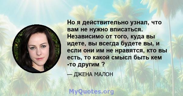 Но я действительно узнал, что вам не нужно вписаться. Независимо от того, куда вы идете, вы всегда будете вы, и если они им не нравятся, кто вы есть, то какой смысл быть кем -то другим ?