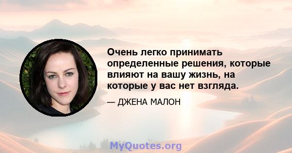 Очень легко принимать определенные решения, которые влияют на вашу жизнь, на которые у вас нет взгляда.