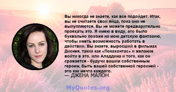 Вы никогда не знаете, как все подойдет. Итак, вы не считаете свои яйца, пока они не вылупляются. Вы не можете предварительно проехать это. Я имею в виду, это было буквально похоже на мою детскую фантазию, чтобы иметь