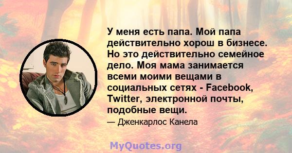 У меня есть папа. Мой папа действительно хорош в бизнесе. Но это действительно семейное дело. Моя мама занимается всеми моими вещами в социальных сетях - Facebook, Twitter, электронной почты, подобные вещи.