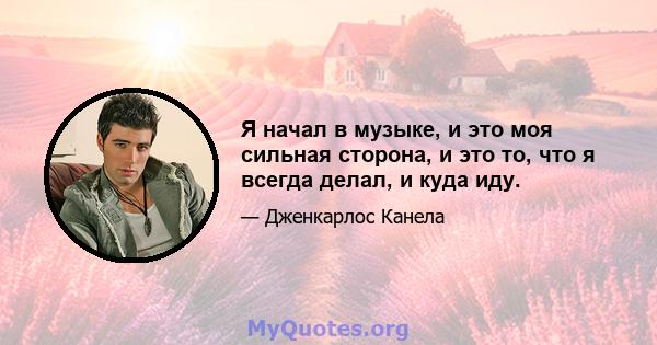 Я начал в музыке, и это моя сильная сторона, и это то, что я всегда делал, и куда иду.