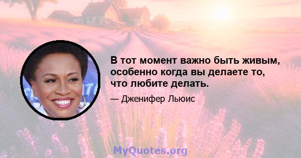 В тот момент важно быть живым, особенно когда вы делаете то, что любите делать.