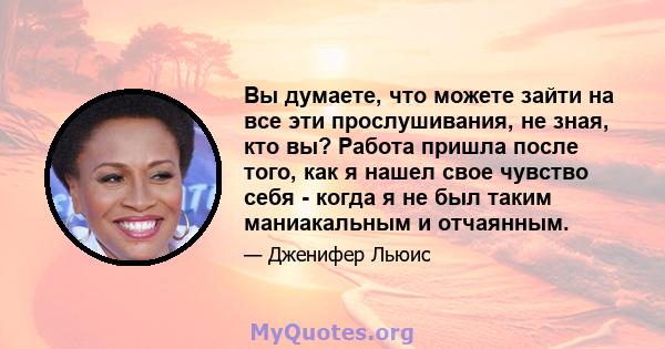 Вы думаете, что можете зайти на все эти прослушивания, не зная, кто вы? Работа пришла после того, как я нашел свое чувство себя - когда я не был таким маниакальным и отчаянным.