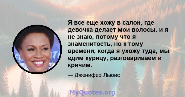 Я все еще хожу в салон, где девочка делает мои волосы, и я не знаю, потому что я знаменитость, но к тому времени, когда я ухожу туда, мы едим курицу, разговариваем и кричим.