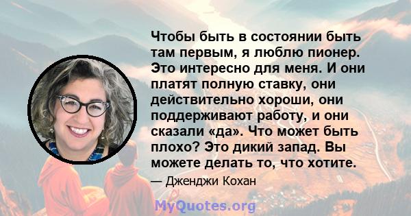 Чтобы быть в состоянии быть там первым, я люблю пионер. Это интересно для меня. И они платят полную ставку, они действительно хороши, они поддерживают работу, и они сказали «да». Что может быть плохо? Это дикий запад.