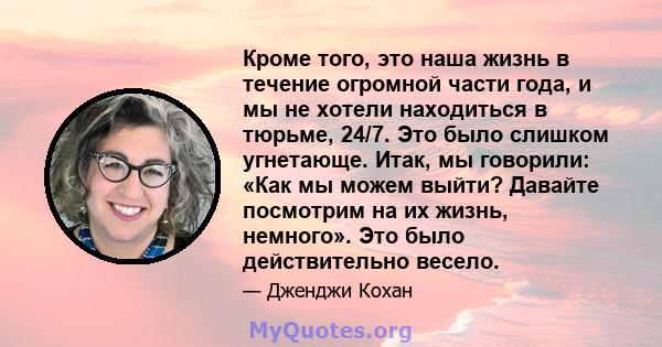 Кроме того, это наша жизнь в течение огромной части года, и мы не хотели находиться в тюрьме, 24/7. Это было слишком угнетающе. Итак, мы говорили: «Как мы можем выйти? Давайте посмотрим на их жизнь, немного». Это было