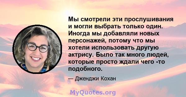 Мы смотрели эти прослушивания и могли выбрать только один. Иногда мы добавляли новых персонажей, потому что мы хотели использовать другую актрису. Было так много людей, которые просто ждали чего -то подобного.