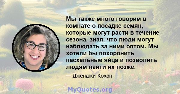 Мы также много говорим в комнате о посадке семян, которые могут расти в течение сезона, зная, что люди могут наблюдать за ними оптом. Мы хотели бы похоронить пасхальные яйца и позволить людям найти их позже.