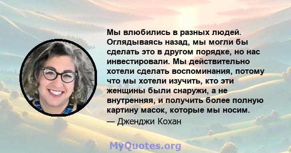 Мы влюбились в разных людей. Оглядываясь назад, мы могли бы сделать это в другом порядке, но нас инвестировали. Мы действительно хотели сделать воспоминания, потому что мы хотели изучить, кто эти женщины были снаружи, а 