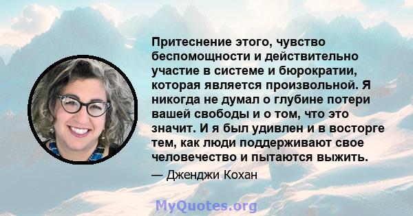 Притеснение этого, чувство беспомощности и действительно участие в системе и бюрократии, которая является произвольной. Я никогда не думал о глубине потери вашей свободы и о том, что это значит. И я был удивлен и в