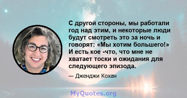 С другой стороны, мы работали год над этим, и некоторые люди будут смотреть это за ночь и говорят: «Мы хотим большего!» И есть кое -что, что мне не хватает тоски и ожидания для следующего эпизода.