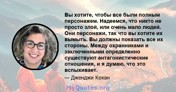 Вы хотите, чтобы все были полным персонажем. Надеемся, что никто не просто злой, или очень мало людей. Они персонажи, так что вы хотите их вымыть. Вы должны показать все их стороны. Между охранниками и заключенными