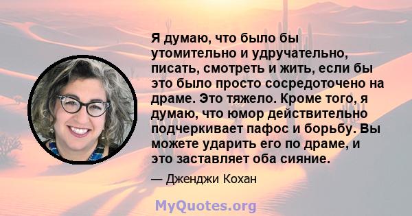 Я думаю, что было бы утомительно и удручательно, писать, смотреть и жить, если бы это было просто сосредоточено на драме. Это тяжело. Кроме того, я думаю, что юмор действительно подчеркивает пафос и борьбу. Вы можете