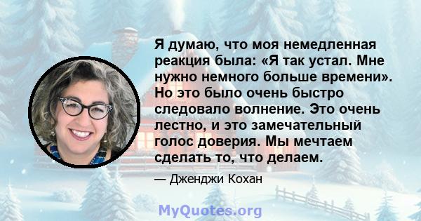 Я думаю, что моя немедленная реакция была: «Я так устал. Мне нужно немного больше времени». Но это было очень быстро следовало волнение. Это очень лестно, и это замечательный голос доверия. Мы мечтаем сделать то, что