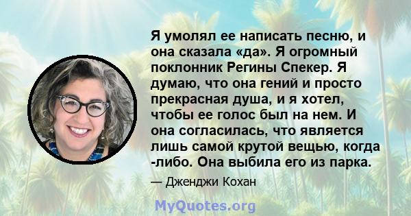 Я умолял ее написать песню, и она сказала «да». Я огромный поклонник Регины Спекер. Я думаю, что она гений и просто прекрасная душа, и я хотел, чтобы ее голос был на нем. И она согласилась, что является лишь самой