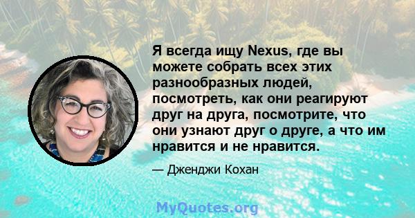 Я всегда ищу Nexus, где вы можете собрать всех этих разнообразных людей, посмотреть, как они реагируют друг на друга, посмотрите, что они узнают друг о друге, а что им нравится и не нравится.