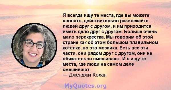 Я всегда ищу те места, где вы можете хлопать, действительно развлекайте людей друг с другом, и им приходится иметь дело друг с другом. Больше очень мало перекрестка. Мы говорим об этой стране как об этом большом